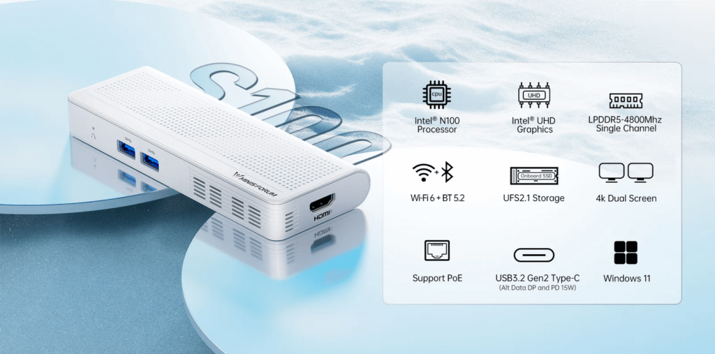 MINISFORUM S100 3 MINISFORUM S100, a compact digital signage solution measuring 5.9 x 2.2 x 0.76 inches. Powered by an Intel® N100 Processor with 4 cores, 4 threads, and speeds up to 3.4 GHz for smooth performance. Equipped with 8GB LPDDR5 RAM and 256GB UFS2.1 storage for fast read/write speeds and ample memory. Features Wi-Fi 6 and Bluetooth 5.2 for reliable connectivity.